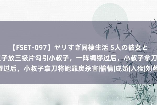 【FSET-097】ヤリすぎ同棲生活 5人の彼女と24時間セックスdays 嫂子放三级片勾引小叔子，一阵绸缪过后，小叔子拿刀将她罪戾杀害|偷情|成婚|入狱|刘蓉|陈建斌