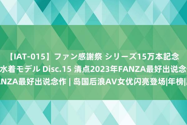 【IAT-015】ファン感謝祭 シリーズ15万本記念 これが噂の痙攣薬漬け水着モデル Disc.15 清点2023年FANZA最好出说念作 | 岛国后浪AV女优闪亮登场|年榜|黑马|写照