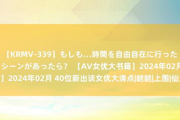 【KRMV-339】もしも…時間を自由自在に行ったり来たりできるタイムマシーンがあったら？ 【AV女优大书籍】2024年02月 40位新出谈女优大清点|皑皑|上围|仙女|女明星