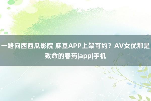 一路向西西瓜影院 麻豆APP上架可约？AV女优那是致命的春药|app|手机