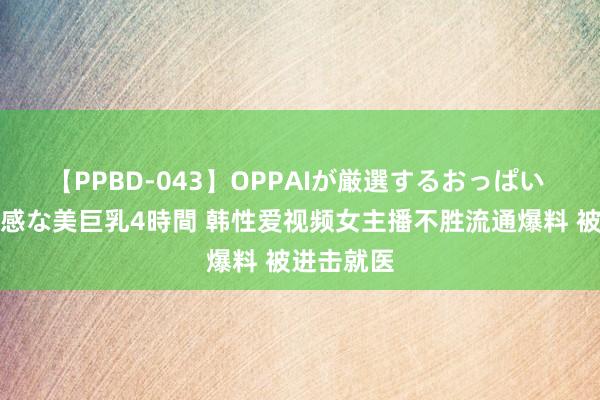 【PPBD-043】OPPAIが厳選するおっぱい 綺麗で敏感な美巨乳4時間 韩性爱视频女主播不胜流通爆料 被进击就医