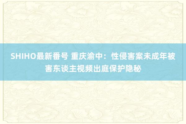 SHIHO最新番号 重庆渝中：性侵害案未成年被害东谈主视频出庭保护隐秘