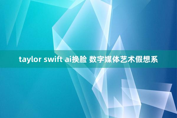 taylor swift ai换脸 数字媒体艺术假想系