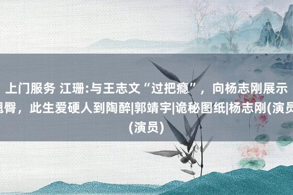 上门服务 江珊:与王志文“过把瘾”，向杨志刚展示翘臀，此生爱硬人到陶醉|郭靖宇|诡秘图纸|杨志刚(演员)