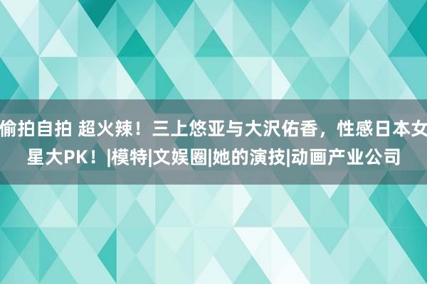 偷拍自拍 超火辣！三上悠亚与大沢佑香，性感日本女星大PK！|模特|文娱圈|她的演技|动画产业公司