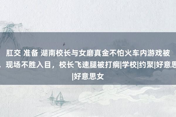 肛交 准备 湖南校长与女磨真金不怕火车内游戏被捏，现场不胜入目，校长飞速腿被打瘸|学校|约聚|好意思女