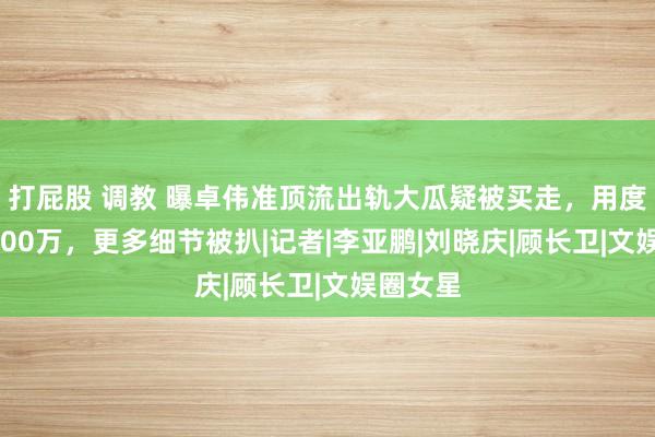 打屁股 调教 曝卓伟准顶流出轨大瓜疑被买走，用度高达6800万，更多细节被扒|记者|李亚鹏|刘晓庆|顾长卫|文娱圈女星