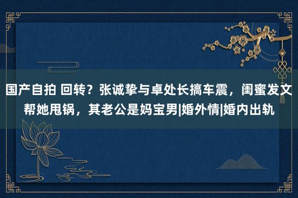 国产自拍 回转？张诚挚与卓处长搞车震，闺蜜发文帮她甩锅，其老公是妈宝男|婚外情|婚内出轨