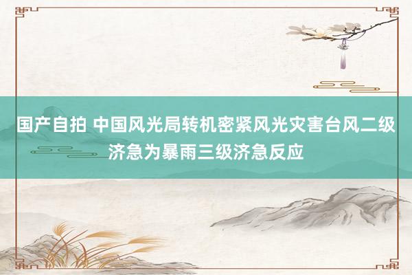 国产自拍 中国风光局转机密紧风光灾害台风二级济急为暴雨三级济急反应