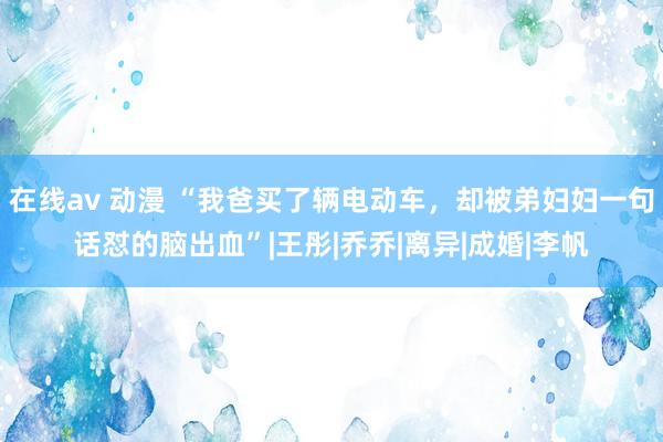 在线av 动漫 “我爸买了辆电动车，却被弟妇妇一句话怼的脑出血”|王彤|乔乔|离异|成婚|李帆