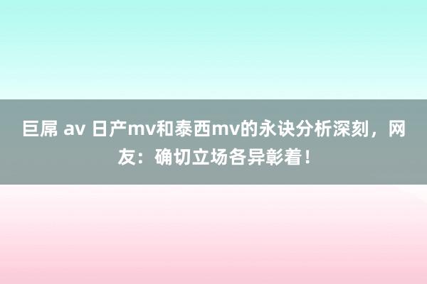 巨屌 av 日产mv和泰西mv的永诀分析深刻，网友：确切立场各异彰着！