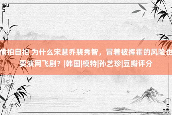 偷拍自拍 为什么宋慧乔裴秀智，冒着被挥霍的风险也要演网飞剧？|韩国|模特|孙艺珍|豆瓣评分