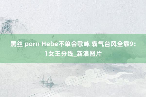 黑丝 porn Hebe不单会歌咏 霸气台风全靠9：1女王分线_新浪图片