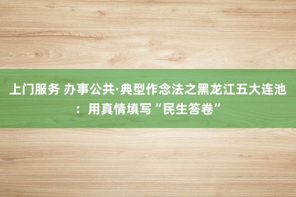 上门服务 办事公共·典型作念法之黑龙江五大连池：用真情填写“民生答卷”