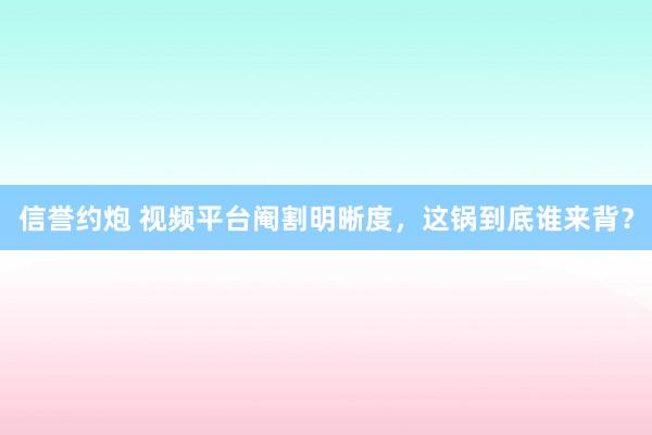 信誉约炮 视频平台阉割明晰度，这锅到底谁来背？