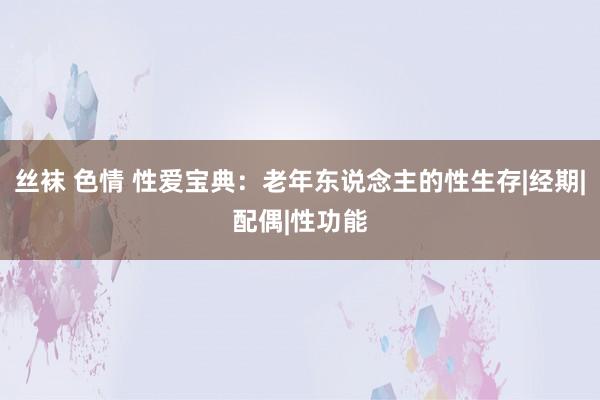 丝袜 色情 性爱宝典：老年东说念主的性生存|经期|配偶|性功能