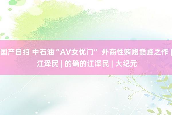 国产自拍 中石油“AV女优门” 外商性贿赂巅峰之作 | 江泽民 | 的确的江泽民 | 大纪元