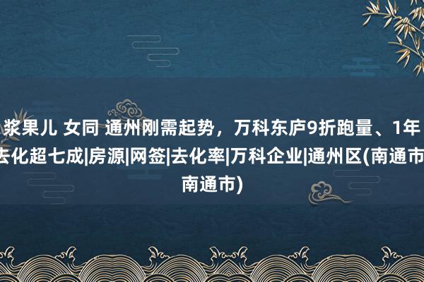 浆果儿 女同 通州刚需起势，万科东庐9折跑量、1年去化超七成|房源|网签|去化率|万科企业|通州区(南通市)