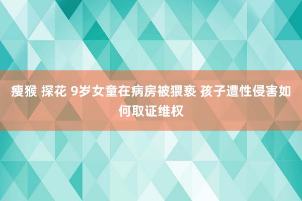 瘦猴 探花 9岁女童在病房被猥亵 孩子遭性侵害如何取证维权