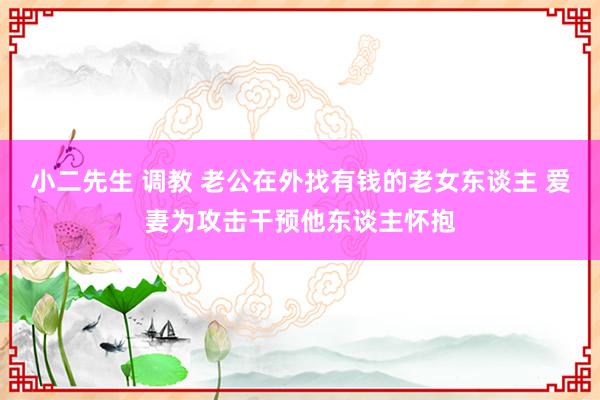 小二先生 调教 老公在外找有钱的老女东谈主 爱妻为攻击干预他东谈主怀抱