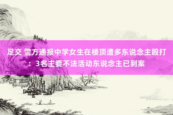 足交 警方通报中学女生在楼顶遭多东说念主殴打：3名主要不法活动东说念主已到案