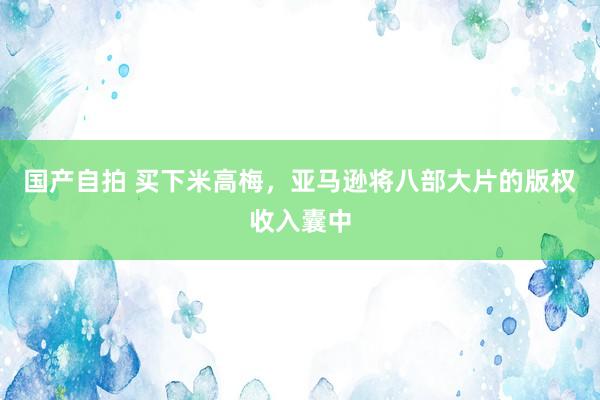 国产自拍 买下米高梅，亚马逊将八部大片的版权收入囊中