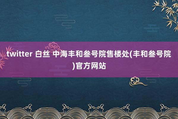 twitter 白丝 中海丰和叁号院售楼处(丰和叁号院)官方网站