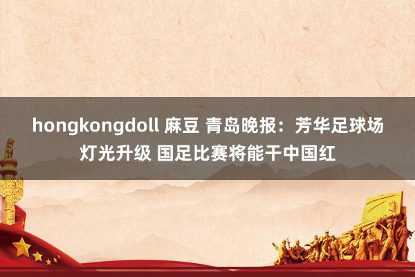 hongkongdoll 麻豆 青岛晚报：芳华足球场灯光升级 国足比赛将能干中国红