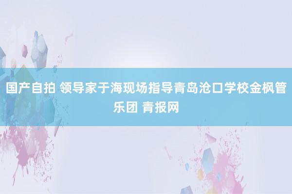 国产自拍 领导家于海现场指导青岛沧口学校金枫管乐团 青报网