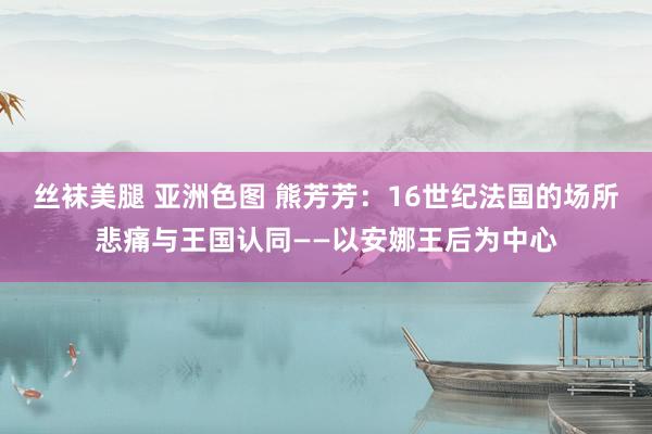 丝袜美腿 亚洲色图 熊芳芳：16世纪法国的场所悲痛与王国认同——以安娜王后为中心