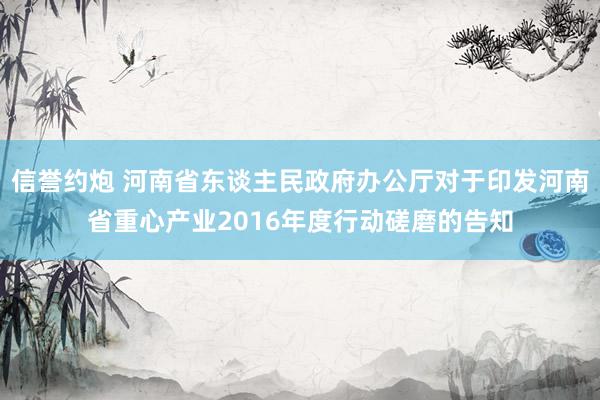 信誉约炮 河南省东谈主民政府办公厅对于印发河南省重心产业2016年度行动磋磨的告知