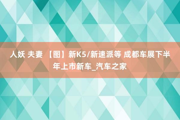 人妖 夫妻 【图】新K5/新速派等 成都车展下半年上市新车_汽车之家