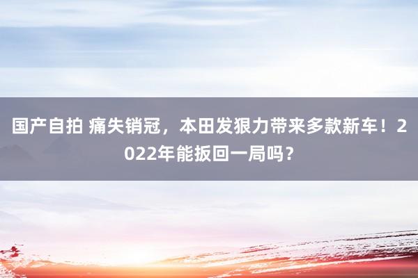 国产自拍 痛失销冠，本田发狠力带来多款新车！2022年能扳回一局吗？