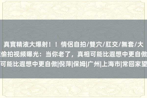 真實精液大爆射！！情侶自拍/雙穴/肛交/無套/大量噴精 上海高端养老院偷拍视频曝光：当你老了，真相可能比遐想中更自傲|倪萍|保姆|广州|上海市|常回家望望