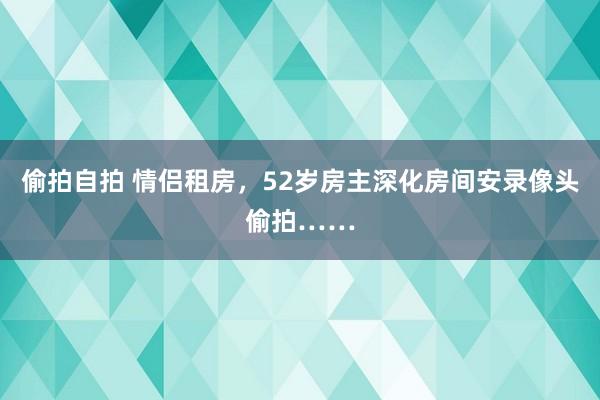 偷拍自拍 情侣租房，52岁房主深化房间安录像头偷拍……