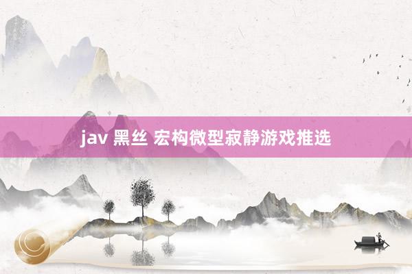 jav 黑丝 宏构微型寂静游戏推选