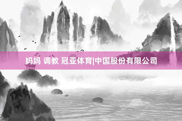 妈妈 调教 冠亚体育|中国股份有限公司