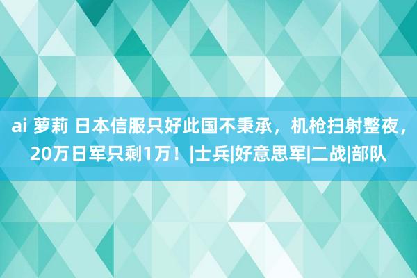 ai 萝莉 日本信服只好此国不秉承，机枪扫射整夜，20万日军只剩1万！|士兵|好意思军|二战|部队