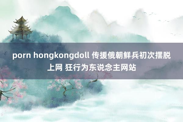 porn hongkongdoll 传援俄朝鲜兵初次摆脱上网 狂行为东说念主网站