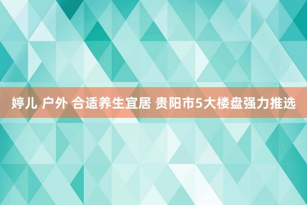 婷儿 户外 合适养生宜居 贵阳市5大楼盘强力推选