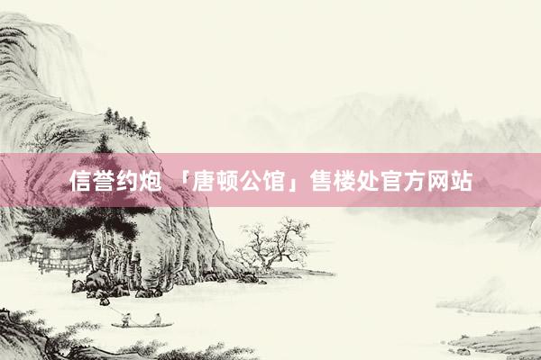 信誉约炮 「唐顿公馆」售楼处官方网站