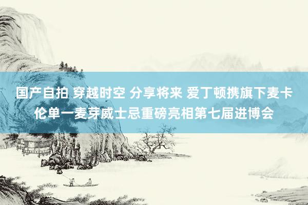 国产自拍 穿越时空 分享将来 爱丁顿携旗下麦卡伦单一麦芽威士忌重磅亮相第七届进博会