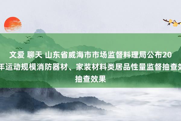 文爱 聊天 山东省威海市市场监督料理局公布2020年运动规模消防器材、家装材料类居品性量监督抽查效果