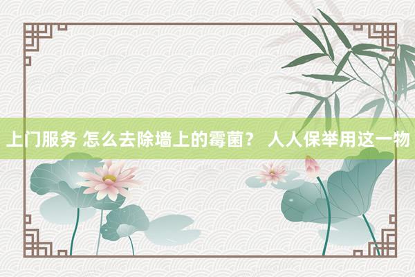 上门服务 怎么去除墙上的霉菌？ 人人保举用这一物