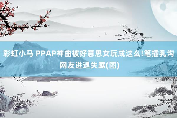 彩虹小马 PPAP神曲被好意思女玩成这么!笔插乳沟 网友进退失踞(图)