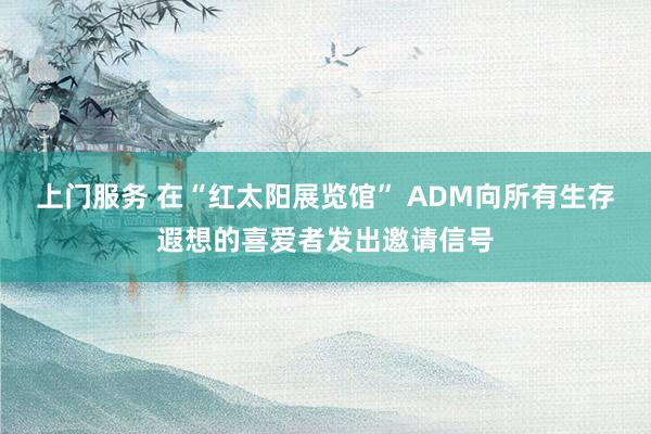 上门服务 在“红太阳展览馆” ADM向所有生存遐想的喜爱者发出邀请信号