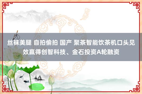 丝袜美腿 自拍偷拍 国产 聚茶智能饮茶机口头见效赢得创智科技、金石投资A轮融资