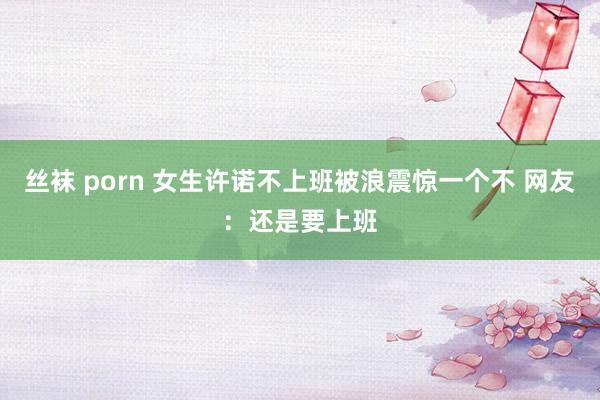 丝袜 porn 女生许诺不上班被浪震惊一个不 网友：还是要上班