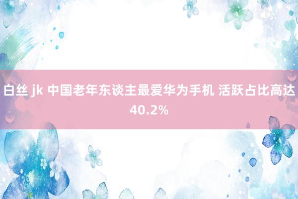 白丝 jk 中国老年东谈主最爱华为手机 活跃占比高达40.2%