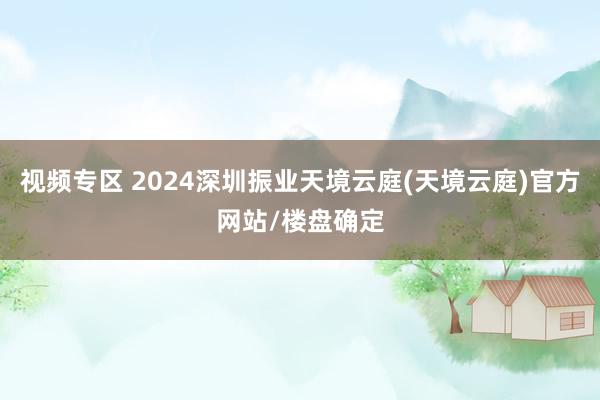 视频专区 2024深圳振业天境云庭(天境云庭)官方网站/楼盘确定